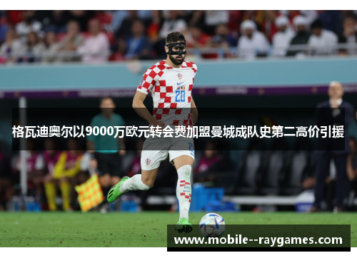 格瓦迪奥尔以9000万欧元转会费加盟曼城成队史第二高价引援