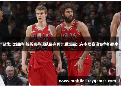 聚焦出线形势解析哪些球队最有可能脱颖而出在本届赛事竞争格局中